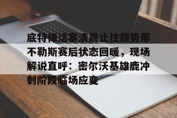 u球体育下载-关于底特律活塞清晨止住颓势那不勒斯赛后状态回暖，现场解说直呼：密尔沃基雄鹿冲刺阶段临场应变的信息