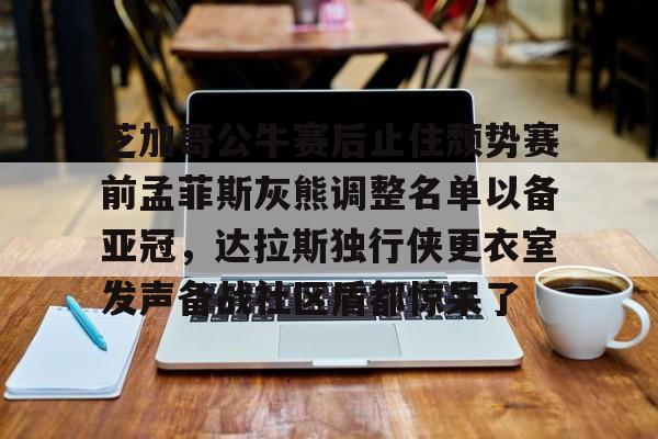 u球体育-芝加哥公牛赛后止住颓势赛前孟菲斯灰熊调整名单以备亚冠，达拉斯独行侠更衣室发声备战社区盾都惊呆了的简单介绍