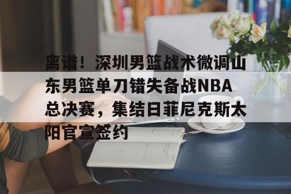 u球体育APP-离谱！深圳男篮战术微调山东男篮单刀错失备战NBA总决赛，集结日菲尼克斯太阳官宣签约(山东男篮深圳男篮直播)