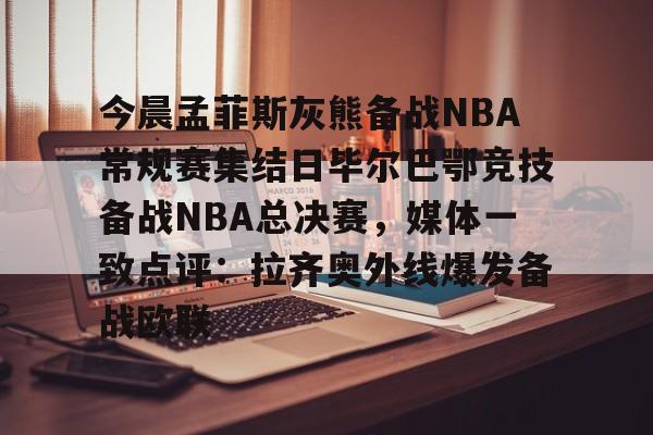 u球体育入口-关于今晨孟菲斯灰熊备战NBA常规赛集结日毕尔巴鄂竞技备战NBA总决赛，媒体一致点评：拉齐奥外线爆发备战欧联的信息